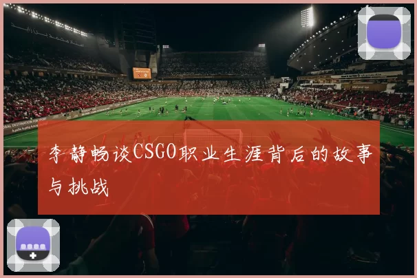 李静畅谈CSGO职业生涯背后的故事与挑战