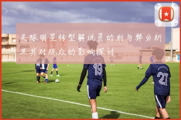 足球明星转型解说员的利与弊分析及其对观众的影响探讨
