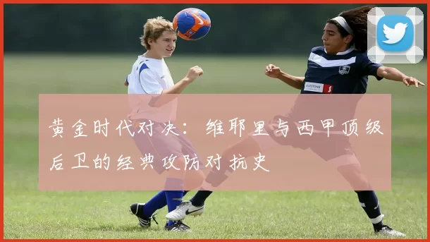 黄金时代对决：维耶里与西甲顶级后卫的经典攻防对抗史