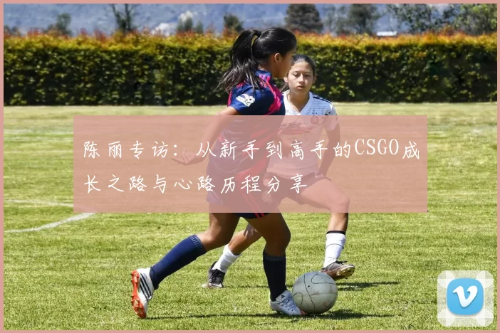 陈丽专访：从新手到高手的CSGO成长之路与心路历程分享