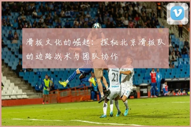 滑板文化的崛起：探秘北京滑板队的边路战术与团队协作