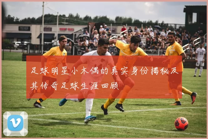 足球明星小木偶的真实身份揭秘及其传奇足球生涯回顾