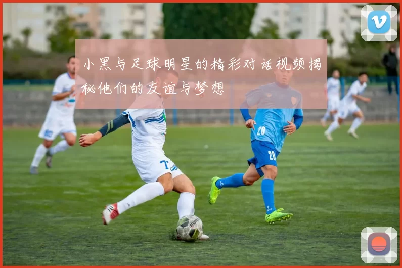 小黑与足球明星的精彩对话视频揭秘他们的友谊与梦想