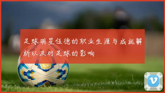 足球明星伍德的职业生涯与成就解析以及对足球的影响