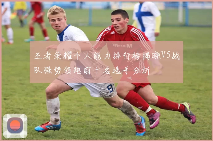 王者荣耀个人能力排行榜揭晓V5战队强势领跑前十名选手分析