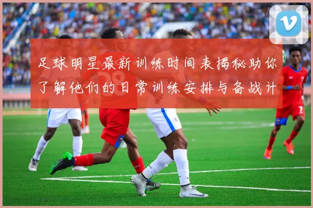 足球明星最新训练时间表揭秘助你了解他们的日常训练安排与备战计划