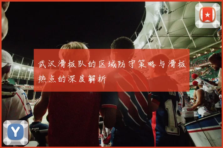武汉滑板队的区域防守策略与滑板热点的深度解析