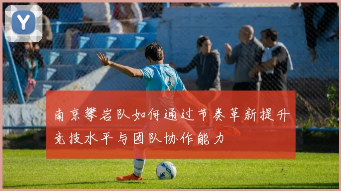南京攀岩队如何通过节奏革新提升竞技水平与团队协作能力