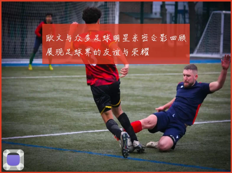 欧文与众多足球明星亲密合影回顾展现足球界的友谊与荣耀