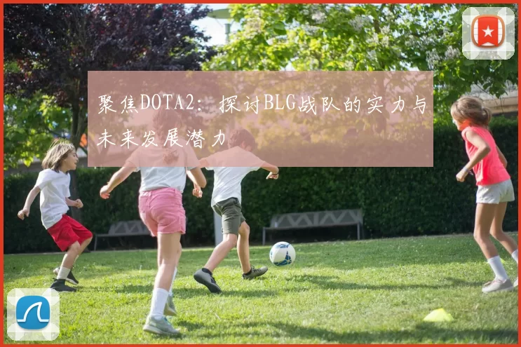 聚焦DOTA2：探讨BLG战队的实力与未来发展潜力