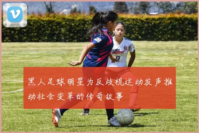 黑人足球明星为反歧视运动发声推动社会变革的传奇故事