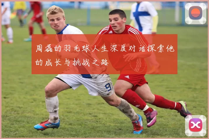周磊的羽毛球人生深度对话探索他的成长与挑战之路