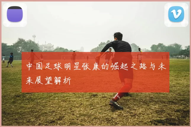 中国足球明星张康的崛起之路与未来展望解析