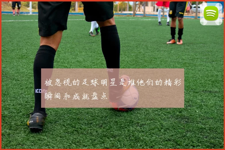 被忽视的足球明星是谁他们的精彩瞬间和成就盘点
