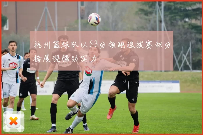 杭州篮球队以53分领跑选拔赛积分榜展现强劲实力
