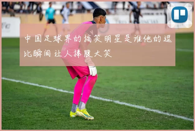 中国足球界的搞笑明星是谁他的逗比瞬间让人捧腹大笑