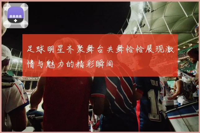足球明星齐聚舞台共舞恰恰展现激情与魅力的精彩瞬间