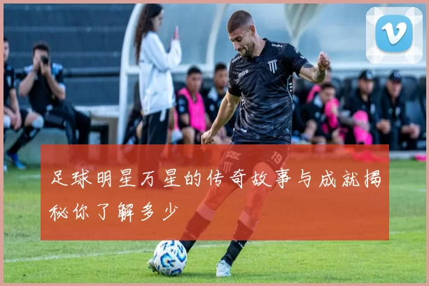 足球明星万星的传奇故事与成就揭秘你了解多少