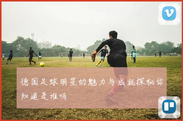 德国足球明星的魅力与成就探秘你知道是谁吗