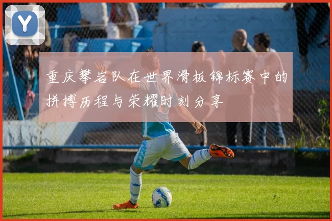 重庆攀岩队在世界滑板锦标赛中的拼搏历程与荣耀时刻分享