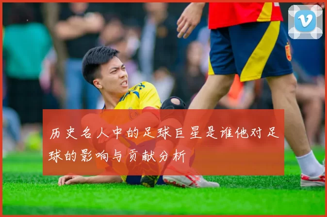历史名人中的足球巨星是谁他对足球的影响与贡献分析