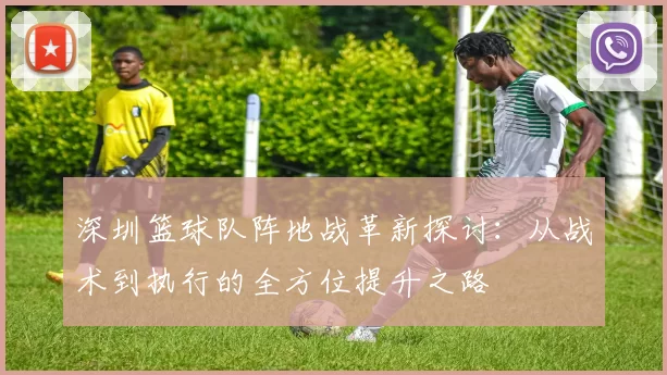 深圳篮球队阵地战革新探讨：从战术到执行的全方位提升之路