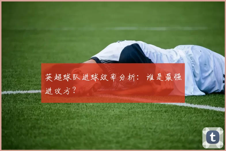 英超球队进球效率分析：谁是最强进攻方？