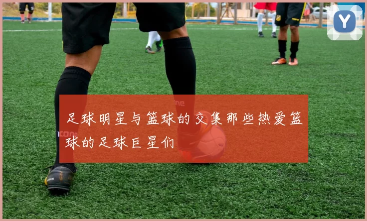 足球明星与篮球的交集那些热爱篮球的足球巨星们