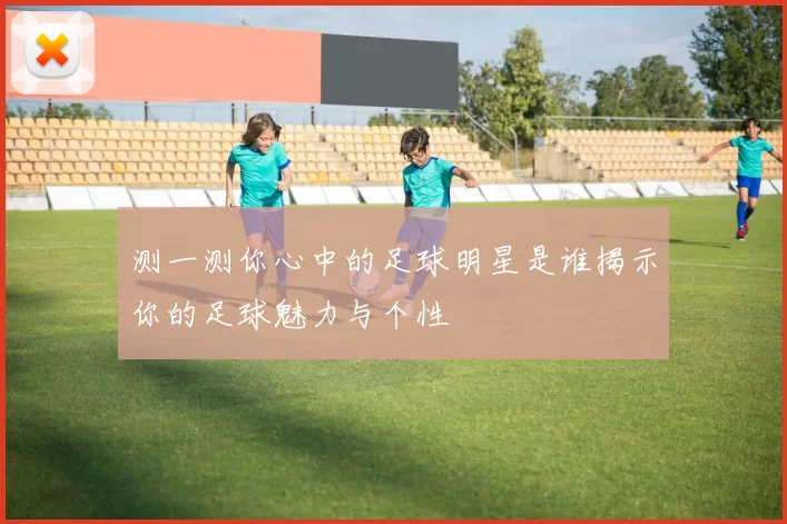 测一测你心中的足球明星是谁揭示你的足球魅力与个性