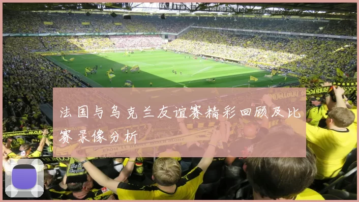 法国与乌克兰友谊赛精彩回顾及比赛录像分析