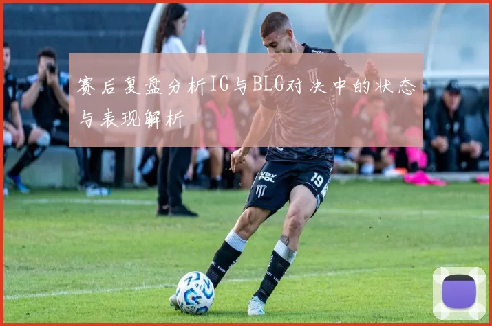 赛后复盘分析IG与BLG对决中的状态与表现解析