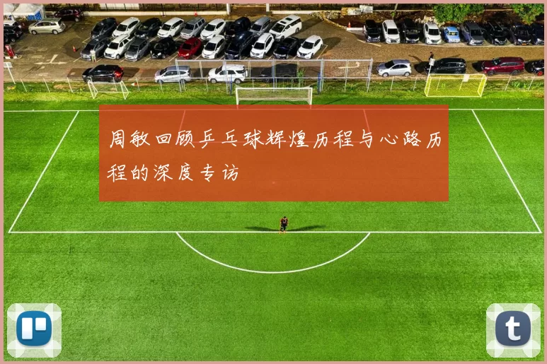 周敏回顾乒乓球辉煌历程与心路历程的深度专访
