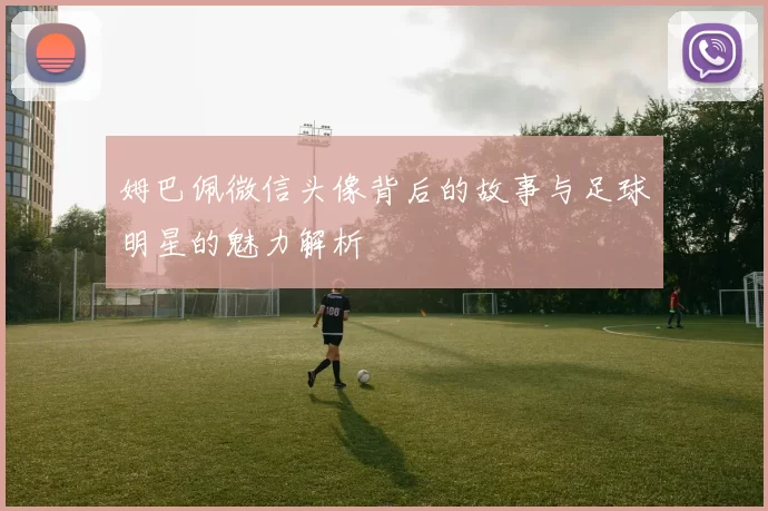姆巴佩微信头像背后的故事与足球明星的魅力解析