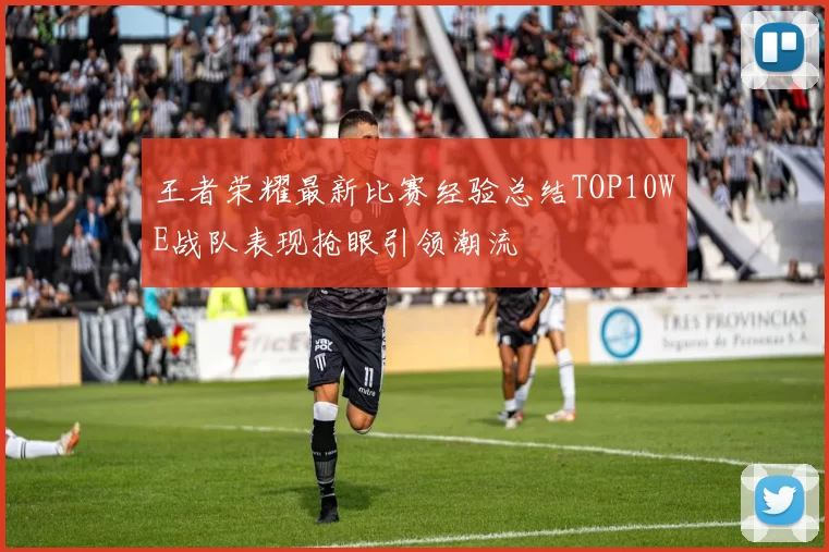 王者荣耀最新比赛经验总结TOP10WE战队表现抢眼引领潮流