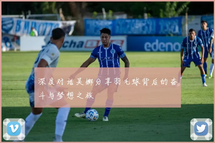深度对话吴娜分享羽毛球背后的奋斗与梦想之旅