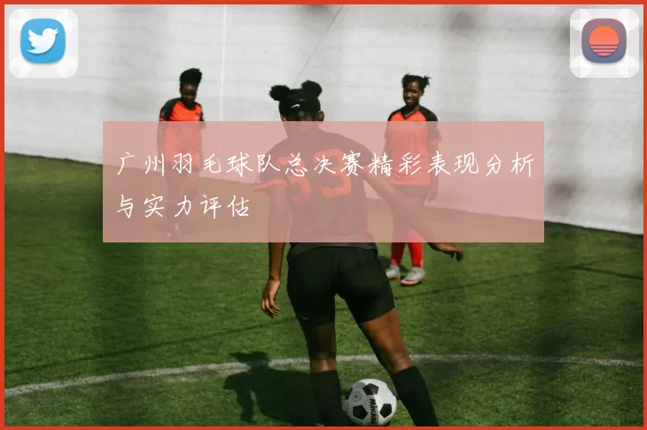 广州羽毛球队总决赛精彩表现分析与实力评估