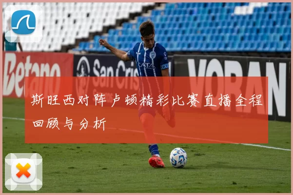 斯旺西对阵卢顿精彩比赛直播全程回顾与分析