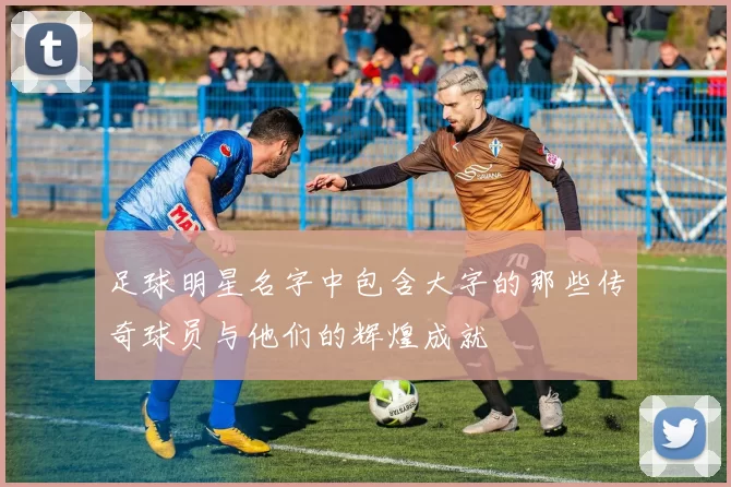 足球明星名字中包含大字的那些传奇球员与他们的辉煌成就
