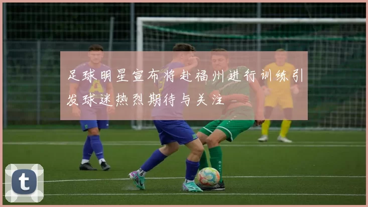 足球明星宣布将赴福州进行训练引发球迷热烈期待与关注