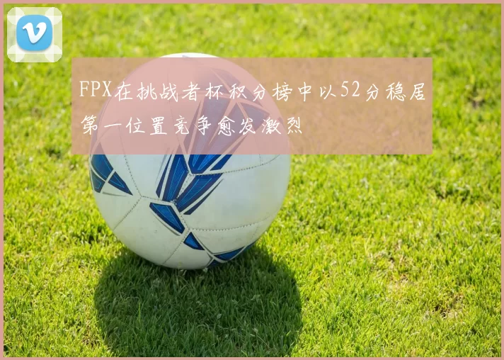 FPX在挑战者杯积分榜中以52分稳居第一位置竞争愈发激烈