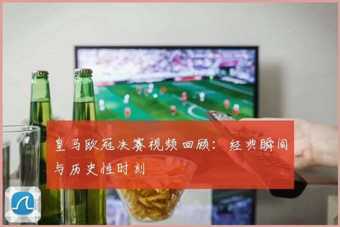 皇马欧冠决赛视频回顾：经典瞬间与历史性时刻