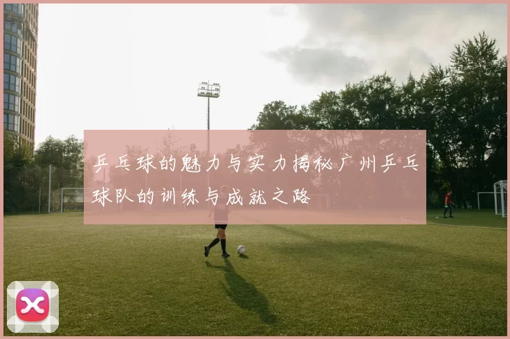 乒乓球的魅力与实力揭秘广州乒乓球队的训练与成就之路