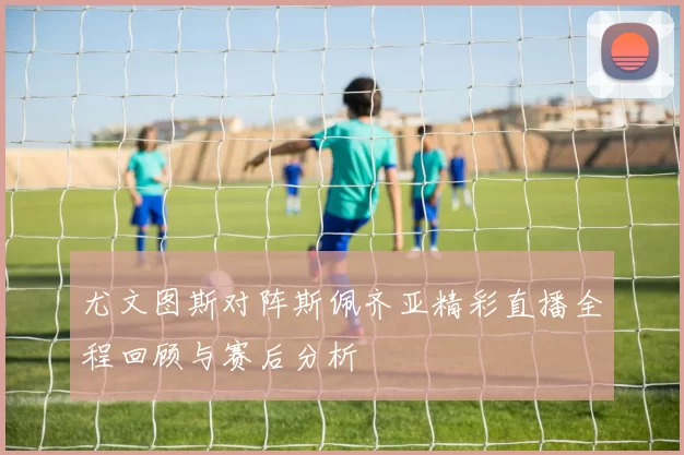 尤文图斯对阵斯佩齐亚精彩直播全程回顾与赛后分析