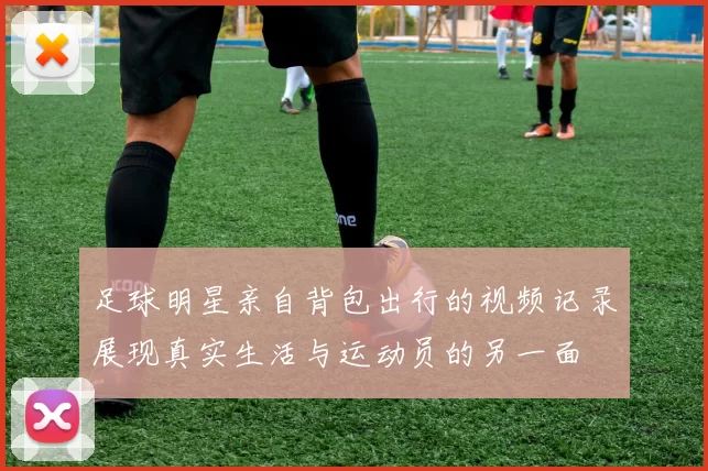 足球明星亲自背包出行的视频记录展现真实生活与运动员的另一面