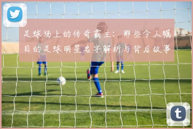 足球场上的传奇霸主：那些令人瞩目的足球明星名字解析与背后故事