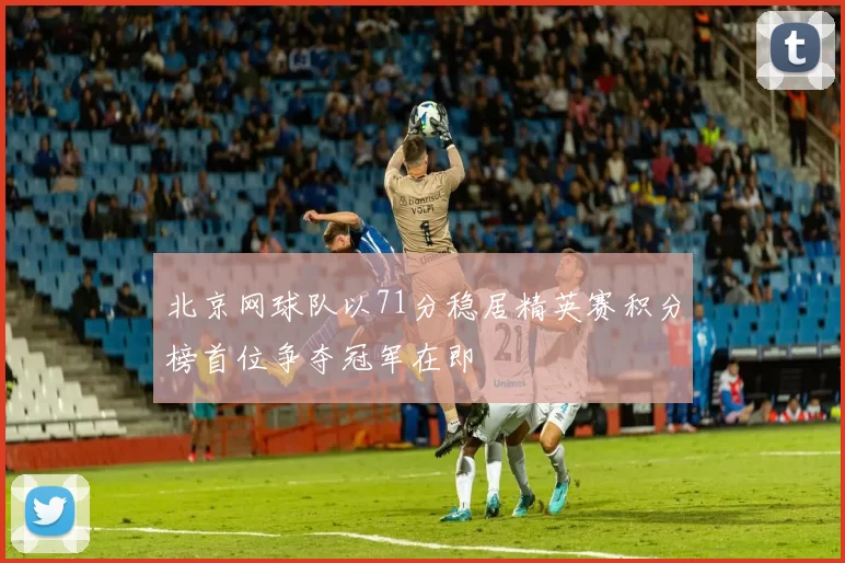 北京网球队以71分稳居精英赛积分榜首位争夺冠军在即