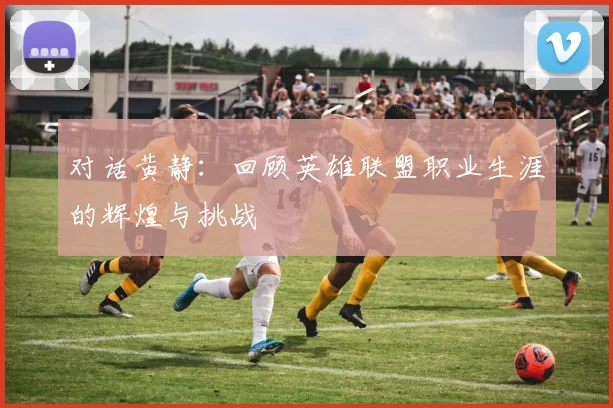 对话黄静：回顾英雄联盟职业生涯的辉煌与挑战
