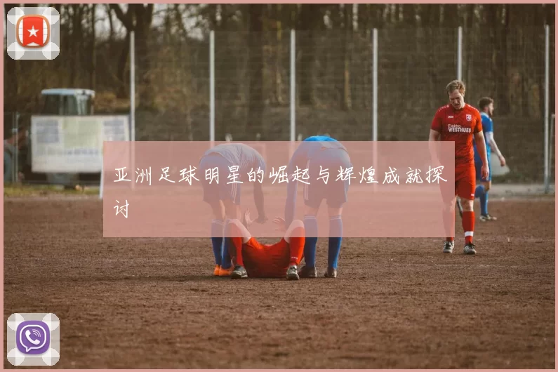 亚洲足球明星的崛起与辉煌成就探讨
