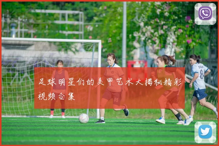 足球明星们的美甲艺术大揭秘精彩视频合集