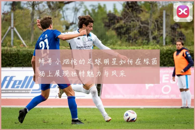绰号小烟枪的足球明星如何在绿茵场上展现独特魅力与风采
